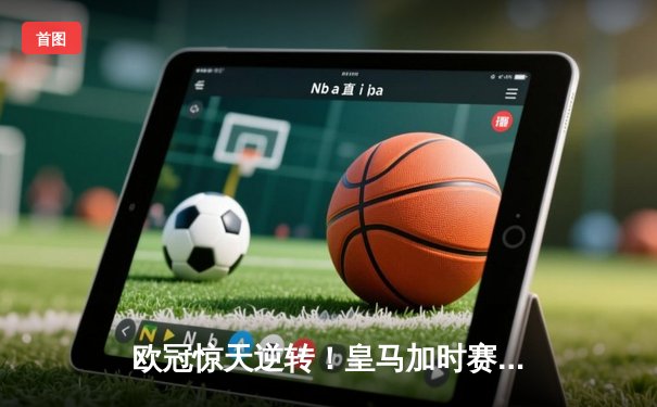 欧冠惊天逆转！皇马加时赛3-1力克拜仁，维尼修斯制胜本泽马戴帽