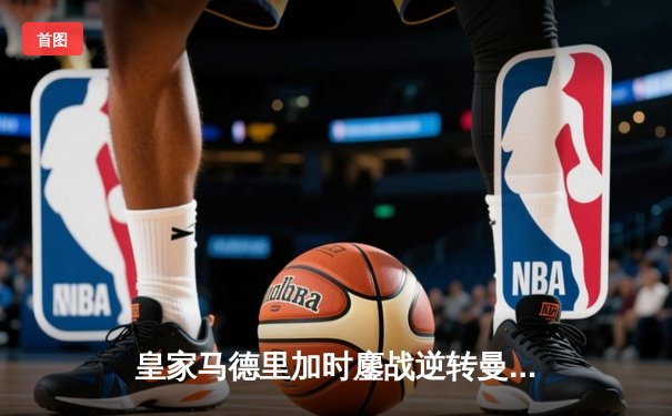 皇家马德里加时鏖战逆转曼城，欧冠四强上演史诗级对决