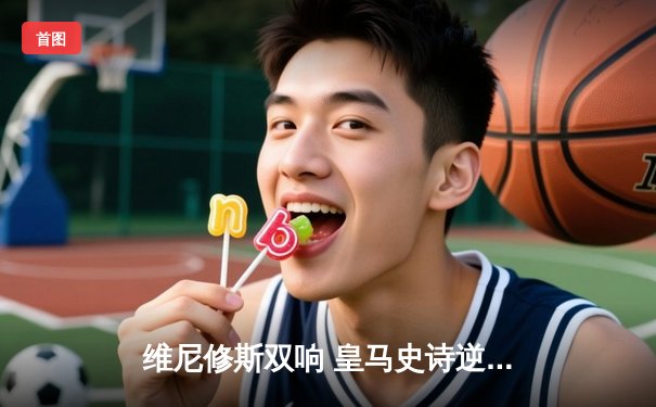 维尼修斯双响 皇马史诗逆转3-1客胜曼城 总比分4-3挺进欧冠决赛