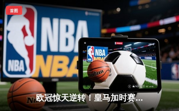 欧冠惊天逆转！皇马加时赛3-1力克曼城，本泽马点射定乾坤