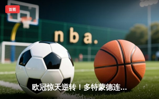 欧冠惊天逆转！多特蒙德连追三球3-2淘汰巴黎，桑乔独造两球闪耀全场