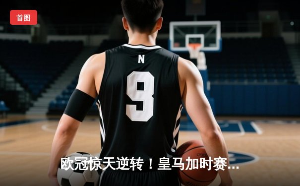 欧冠惊天逆转！皇马加时赛3-2淘汰曼城，本泽马点射定江山