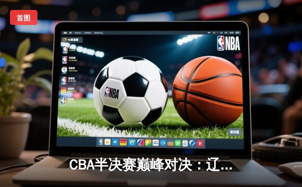 CBA半决赛巅峰对决：辽宁本钢加时险胜广东宏远，赵继伟砍35分创生涯新高